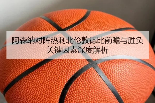 阿森纳对阵热刺北伦敦德比前瞻与胜负关键因素深度解析