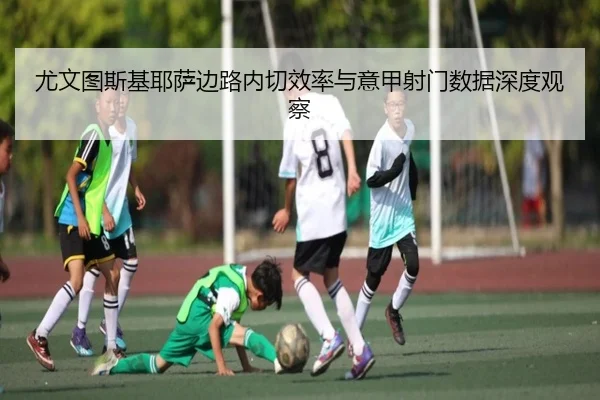 尤文图斯基耶萨边路内切效率与意甲射门数据深度观察