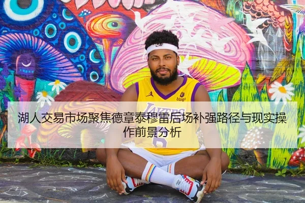 湖人交易市场聚焦德章泰穆雷后场补强路径与现实操作前景分析