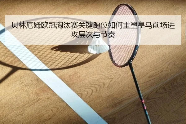 贝林厄姆欧冠淘汰赛关键跑位如何重塑皇马前场进攻层次与节奏