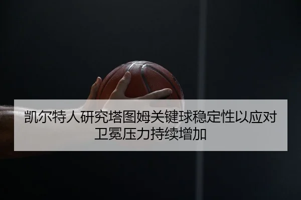 凯尔特人研究塔图姆关键球稳定性以应对卫冕压力持续增加