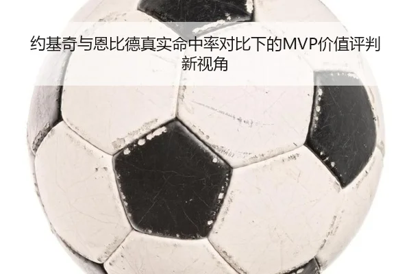 约基奇与恩比德真实命中率对比下的MVP价值评判新视角