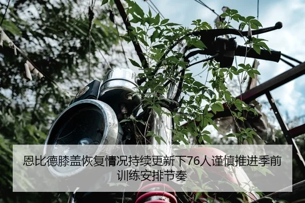 恩比德膝盖恢复情况持续更新下76人谨慎推进季前训练安排节奏
