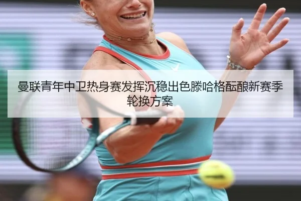 曼联青年中卫热身赛发挥沉稳出色滕哈格酝酿新赛季轮换方案