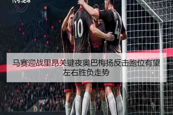 马赛迎战里昂关键夜奥巴梅扬反击跑位有望左右胜负走势