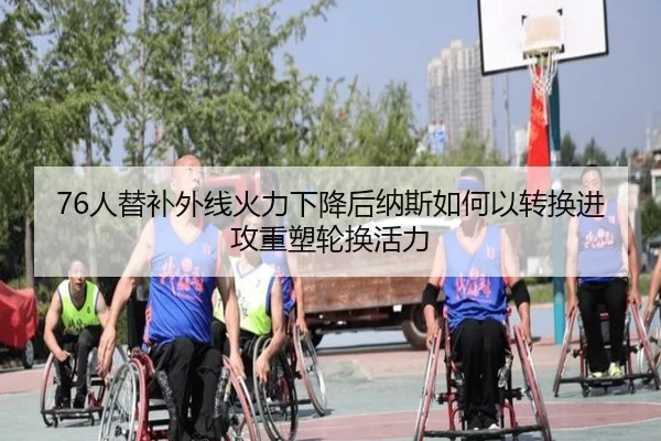 76人替补外线火力下降后纳斯如何以转换进攻重塑轮换活力