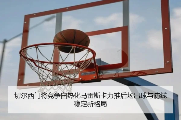 切尔西门将竞争白热化马雷斯卡力推后场出球与防线稳定新格局